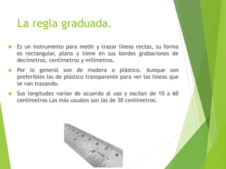 La regla graduada.
 Es un instrumento para medir y trazar líneas rectas, su forma
es rectangular, plana y tiene en sus bordes grabaciones de
decímetros, centímetros y milímetros.
 Por lo general son de madera o plástico. Aunque son
preferibles las de plástico transparente para ver las líneas que
se van trazando.
 Sus longitudes varían de acuerdo al uso y oscilan de 10 a 60
centímetros Las más usuales son las de 30 centímetros.
 