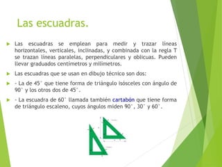 Las escuadras.
 Las escuadras se emplean para medir y trazar líneas
horizontales, verticales, inclinadas, y combinada con la regla T
se trazan líneas paralelas, perpendiculares y oblicuas. Pueden
llevar graduados centímetros y milímetros.
 Las escuadras que se usan en dibujo técnico son dos:
 - La de 45° que tiene forma de triángulo isósceles con ángulo de
90° y los otros dos de 45°.
 - La escuadra de 60° llamada también cartabón que tiene forma
de triángulo escaleno, cuyos ángulos miden 90°, 30° y 60°.
 