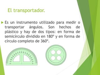 El transportador.
 Es un instrumento utilizado para medir o
transportar ángulos. Son hechos de
plástico y hay de dos tipos: en forma de
semicírculo dividido en 180º y en forma de
círculo completo de 360º.
 