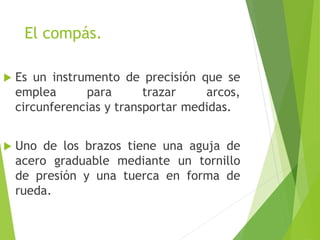 El compás.
 Es un instrumento de precisión que se
emplea para trazar arcos,
circunferencias y transportar medidas.
 Uno de los brazos tiene una aguja de
acero graduable mediante un tornillo
de presión y una tuerca en forma de
rueda.
 