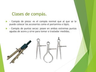 Clases de compás.
 - Compás de pieza: es el compás normal que al que se le
puede colocar los accesorios como el portamina o lápiz.
 - Compás de puntas secas: posee en ambos extremos puntas
agudas de acero y sirve para tomar o trasladar medidas.
 