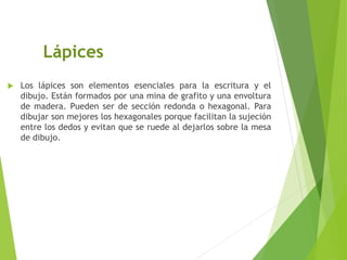 Lápices
 Los lápices son elementos esenciales para la escritura y el
dibujo. Están formados por una mina de grafito y una envoltura
de madera. Pueden ser de sección redonda o hexagonal. Para
dibujar son mejores los hexagonales porque facilitan la sujeción
entre los dedos y evitan que se ruede al dejarlos sobre la mesa
de dibujo.
 