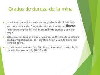 Grados de dureza de la mina
 La mina de los lápices posee varios grados desde el más duro
hasta el más blando. Con los de mina dura se trazan líneas
finas de color gris y las más blandas líneas gruesas y de color
negro.
 Están clasificados por letras y números. La H viene de la palabra
hard que significa duro, la F significa firme y la B de black que
significa negro.
 Los más duros son: 4H, 3H, 2H y H. Los intermedios son: HB y F.
Los más blandos son: B, 2B, 3B y 4B.
 