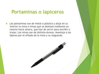 Portaminas o lapiceros
 Los portaminas son de metal o plástico y aloja en su
interior la mina o minas que se deslizan mediante un
resorte hacia afuera, que han de servir para escribir o
trazar. Las minas son de distinta dureza. Aventaja a los
lápices por el afilado de la mina y su resguardo.
 