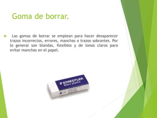 Goma de borrar.
 Las gomas de borrar se emplean para hacer desaparecer
trazos incorrectos, errores, manchas o trazos sobrantes. Por
lo general son blandas, flexibles y de tonos claros para
evitar manchas en el papel.
 