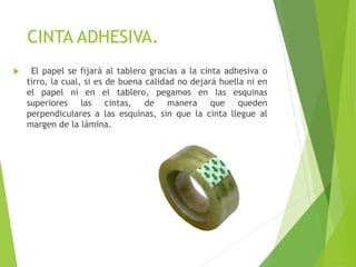 CINTA ADHESIVA.
 El papel se fijará al tablero gracias a la cinta adhesiva o
tirro, la cual, si es de buena calidad no dejará huella ni en
el papel ni en el tablero, pegamos en las esquinas
superiores las cintas, de manera que queden
perpendiculares a las esquinas, sin que la cinta llegue al
margen de la lámina.
 