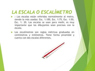 LA ESCALA O ESCALÍMETRO
 : Las escalas están referidas normalmente al metro,
siendo la más usadas: Esc. 1:100, Esc. 1:75, Esc. 1:50,
Esc. 1: 20. Las escalas se usan para medir, es muy
importante que los dibujantes sean precisos con la
escala.
 Los escalímetros son reglas métricas graduadas en
centímetros y milímetros. Tiene forma piramidal y
cuenta con dos escalas diferentes.
 