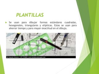 PLANTILLAS
 Se usan para dibujar formas estándares cuadradas,
hexagonales, triangulares y elípticas. Estas se usan para
ahorrar tiempo y para mayor exactitud en el dibujo.
 