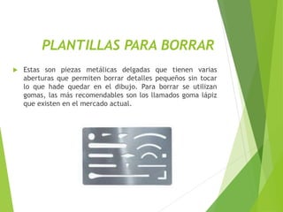 PLANTILLAS PARA BORRAR
 Estas son piezas metálicas delgadas que tienen varias
aberturas que permiten borrar detalles pequeños sin tocar
lo que hade quedar en el dibujo. Para borrar se utilizan
gomas, las más recomendables son los llamados goma lápiz
que existen en el mercado actual.
 