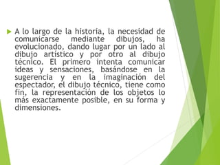  A lo largo de la historia, la necesidad de
comunicarse mediante dibujos, ha
evolucionado, dando lugar por un lado al
dibujo artístico y por otro al dibujo
técnico. El primero intenta comunicar
ideas y sensaciones, basándose en la
sugerencia y en la imaginación del
espectador, el dibujo técnico, tiene como
fin, la representación de los objetos lo
más exactamente posible, en su forma y
dimensiones.
 