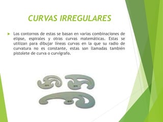 CURVAS IRREGULARES
 Los contornos de estas se basan en varias combinaciones de
elipse, espirales y otras curvas matemáticas. Estas se
utilizan para dibujar líneas curvas en la que su radio de
curvatura no es constante, estas son llamadas también
pistolete de curva o curvígrafo.
 