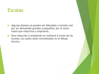 Escalas
 Algunos objetos no pueden ser dibujados a tamaño real
por ser demasiado grandes o pequeños; por lo tanto
habrá que reducirlos o ampliarlos.
 Esta reducción o ampliación se realizará a través de las
escalas, las cuales están normalizadas en el dibujo
técnico.
 