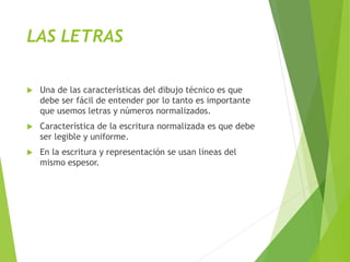 LAS LETRAS
 Una de las características del dibujo técnico es que
debe ser fácil de entender por lo tanto es importante
que usemos letras y números normalizados.
 Característica de la escritura normalizada es que debe
ser legible y uniforme.
 En la escritura y representación se usan líneas del
mismo espesor.
 
