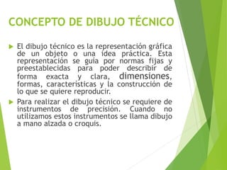 CONCEPTO DE DIBUJO TÉCNICO
 El dibujo técnico es la representación gráfica
de un objeto o una idea práctica. Esta
representación se guía por normas fijas y
preestablecidas para poder describir de
forma exacta y clara, dimensiones,
formas, características y la construcción de
lo que se quiere reproducir.
 Para realizar el dibujo técnico se requiere de
instrumentos de precisión. Cuando no
utilizamos estos instrumentos se llama dibujo
a mano alzada o croquis.
 