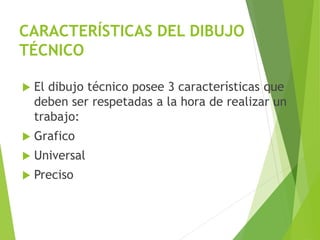 CARACTERÍSTICAS DEL DIBUJO
TÉCNICO
 El dibujo técnico posee 3 características que
deben ser respetadas a la hora de realizar un
trabajo:
 Grafico
 Universal
 Preciso
 
