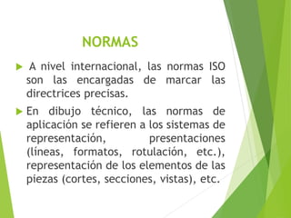 NORMAS
 A nivel internacional, las normas ISO
son las encargadas de marcar las
directrices precisas.
 En dibujo técnico, las normas de
aplicación se refieren a los sistemas de
representación, presentaciones
(líneas, formatos, rotulación, etc.),
representación de los elementos de las
piezas (cortes, secciones, vistas), etc.
 
