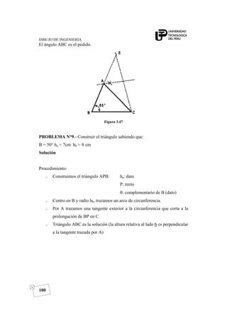 DIBUJO DE INGENIERÍA
100
El ángulo ABC es el pedido.
Figura 3.47
PROBLEMA N°9.- Construir el triángulo sabiendo que:
B = 50° ha = 7cm hb = 8 cm
Solución
Procedimiento:
o Construimos el triángulo APB: ha: dato
P: recto
θ: complementario de B (dato)
o Centro en B y radio hb, trazamos un arco de circunferencia.
o Por A trazamos una tangente exterior a la circunferencia que corta a la
prolongación de BP en C
o Triángulo ABC es la solución (la altura relativa al lado b es perpendicular
a la tangente trazada por A)
 