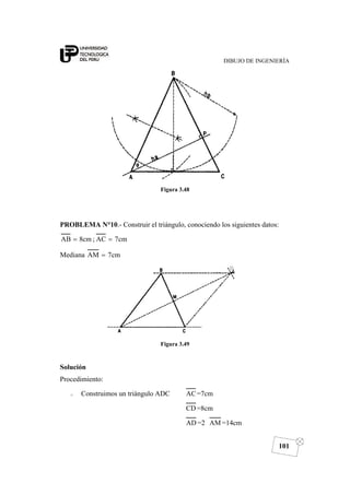 DIBUJO DE INGENIERÍA
101
Figura 3.48
PROBLEMA N°10.- Construir el triángulo, conociendo los siguientes datos:
cm7AC;cm8AB ==
Mediana cm7AM =
Figura 3.49
Solución
Procedimiento:
o Construimos un triángulo ADC AC=7cm
CD=8cm
AD =2 AM =14cm
 