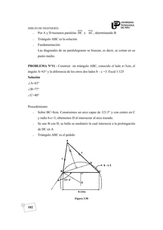 DIBUJO DE INGENIERÍA
102
o Por A y D trazamos paralelas ACyDC , determinando B
o Triángulo ABC es la solución
o Fundamentación:
Las diagonales de un paralelogramo se bisecan, es decir, se cortan en su
punto medio.
PROBLEMA N°11.- Construir un triángulo ABC, conocido el lado a=3cm, el
ángulo A=63° y la diferencia de los otros dos lados b – c =3. Escal 1:125
Solución
∠A=63°
∠B=77°
∠C=40°
Procedimiento:
o Sobre BC=8cm. Construimos un arco capaz de 121.5° y con centro en C
y radio b-c=3, obtenemos D al intersectar al arco trazado.
o Se une B con D, se halla su mediatriz la cual intersecta a la prolongación
de DC en A
o Triángulo ABC es el pedido
Figura 3.50
 