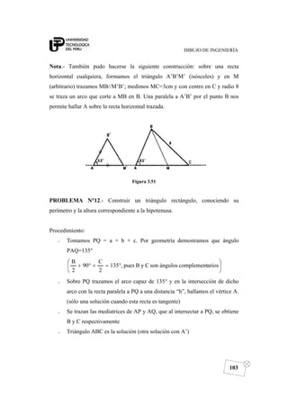 DIBUJO DE INGENIERÍA
103
Nota.- También pudo hacerse la siguiente construcción: sobre una recta
horizontal cualquiera, formamos el triángulo A’B’M’ (isósceles) y en M
(arbitrario) trazamos MB//M’B’; medimos MC=3cm y con centro en C y radio 8
se traza un arco que corte a MB en B. Una paralela a A’B’ por el punto B nos
permite hallar A sobre la recta horizontal trazada.
Figura 3.51
PROBLEMA N°12.- Construir un triángulo rectángulo, conociendo su
perímetro y la altura correspondiente a la hipotenusa.
Procedimiento:
o Tomamos PQ = a + b + c. Por geometría demostramos que ángulo
PAQ=135°
⎟
⎠
⎞
⎜
⎝
⎛
°=+°+ arioscomplementángulossonCyBpues,135
2
C
90
2
B
o Sobre PQ trazamos el arco capaz de 135° y en la intersección de dicho
arco con la recta paralela a PQ a una distancia “h”, hallamos el vértice A.
(sólo una solución cuando esta recta es tangente)
o Se trazan las mediatrices de AP y AQ, que al intersectar a PQ, se obtiene
B y C respectivamente
o Triángulo ABC es la solución (otra solución con A’)
 
