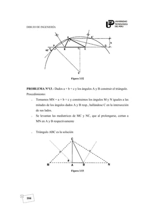 DIBUJO DE INGENIERÍA
104
Figura 3.52
PROBLEMA N°13.- Dados a + b + c y los ángulos A y B construir el triángulo.
Procedimiento:
o Tomamos MN = a + b + c y construimos los ángulos M y N iguales a las
mitades de los ángulos dados A y B resp., hallándose C en la intersección
de sus lados.
o Se levantan las mediatrices de MC y NC, que al prolongarse, cortan a
MN en A y B respectivamente
o Triángulo ABC es la solución
Figura 3.53
 