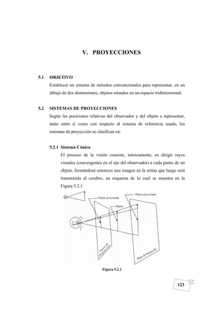 DIBUJO DE INGENIERÍA
123
V. PROYECCIONES
5.1 OBJETIVO
Establecer un sistema de métodos convencionales para representar, en un
dibujo de dos dimensiones, objetos situados en un espacio tridimensional.
5.2 SISTEMAS DE PROYECCIONES
Según las posiciones relativas del observador y del objeto a representar,
tanto entre sí como con respecto al sistema de referencia usado, los
sistemas de proyección se clasifican en:
5.2.1 Sistema Cónico
El proceso de la visión consiste, teóricamente, en dirigir rayos
visuales (convergentes en el ojo del observador) a cada punto de un
objeto, formándose entonces una imagen en la retina que luego será
transmitida al cerebro, un esquema de lo cual se muestra en la
Figura 5.2.1
Figura 5.2.1
 