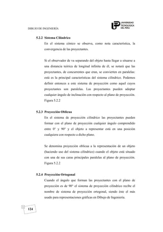 DIBUJO DE INGENIERÍA
124
5.2.2 Sistema Cilíndrico
En el sistema cónico se observa, como nota característica, la
convergencia de las proyectantes.
Si el observador de va separando del objeto hasta llegar a situarse a
una distancia teórica de longitud infinita de él, se notará que las
proyectantes, de concurrentes que eran, se convierten en paralelas:
está es la principal características del sistema cilíndrico. Podemos
definir entonces a este sistema de proyección como aquel cuyos
proyectantes son paralelas. Las proyectantes pueden adoptar
cualquier ángulo de inclinación con respecto al plano de proyección.
Figura 5.2.2
5.2.3 Proyección Oblicua
En el sistema de proyección cilíndrico las proyectantes pueden
formar con el plano de proyección cualquier ángulo comprendido
entre 0° y 90° y el objeto a representar está en una posición
cualquiera con respecto a dicho plano.
Se denomina proyección oblicua a la representación de un objeto
(haciendo uso del sistema cilíndrico) cuando el objeto está situado
con una de sus caras principales paralelas al plano de proyección.
Figura 5.2.2
5.2.4 Proyección Ortogonal
Cuando el ángulo que forman las proyectantes con el plano de
proyección es de 90° el sistema de proyección cilíndrico recibe el
nombre de sistema de proyección ortogonal, siendo éste el más
usado para representaciones gráficas en Dibujo de Ingeniería.
 