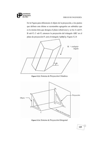 DIBUJO DE INGENIERÍA
125
En la Figura para diferenciar el objeto de la proyección, a los puntos
que definen esta última se acostumbra agregarles un subíndice que
es la misma letra que designa el plano (obsérvese) y se lee A sub P,
B sub P, C sub P; entonces la proyección del triángulo ABC en el
plano de proyección P, será el triángulo ApBpCp. Figura 5.2.4
Figura 5.2.2. Sistema de Proyección Cilíndrica
Figura 5.2.4. Sistema de Proyección Ortogonal
 