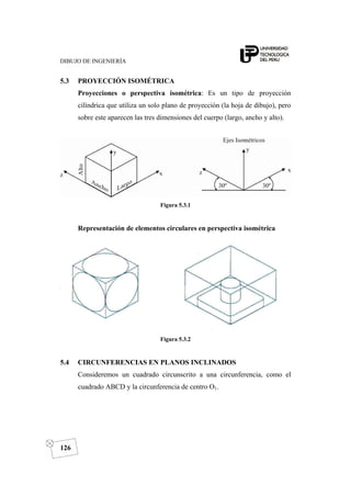 DIBUJO DE INGENIERÍA
126
5.3 PROYECCIÓN ISOMÉTRICA
Proyecciones o perspectiva isométrica: Es un tipo de proyección
cilíndrica que utiliza un solo plano de proyección (la hoja de dibujo), pero
sobre este aparecen las tres dimensiones del cuerpo (largo, ancho y alto).
Figura 5.3.1
Representación de elementos circulares en perspectiva isométrica
Figura 5.3.2
5.4 CIRCUNFERENCIAS EN PLANOS INCLINADOS
Consideremos un cuadrado circunscrito a una circunferencia, como el
cuadrado ABCD y la circunferencia de centro O1.
 