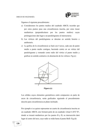 DIBUJO DE INGENIERÍA
128
Sigamos el siguiente procedimiento:
a) Consideremos los puntos medios del cuadrado ABCD, recordar que
por estos puntos pasa una circunferencia inscrita, por estos trazar
mediatrices (perpendiculares por los puntos medios) cuyas
prolongaciones dan lugar a un paralelogramo al intersectarse.
b) Las vértices del paralelogramo se denotan en sentido horario o
antihorario.
c) La grafica de la circunferencia se hará con 4 arcos, cada uno de punto
medio a punto medio contiguo, haciendo centro en un vértice del
paralelogramo y tomando como radio del vértice al punto medio y
graficar en sentido contrario a la denotación de los vértices. Fig (c)
Figura (c)
Los sólidos cuyos elementos geométricos estén compuestos en parte de
arcos de circunferencia, serán graficados siguiendo el procedimiento
descrito para circunferencia en plano inclinado.
Por ejemplo si se quiere representar un cuarto de circunferencia inscrita en
un cuadrado ABCD, este formará parte de un cuadrado virtual A B’C’D’,
donde se trazará mediatrices por los puntos B y D, su intersección dará
lugar al centro del arco, cuyo radio se mide hasta el punto BoD. Fig (d)
 