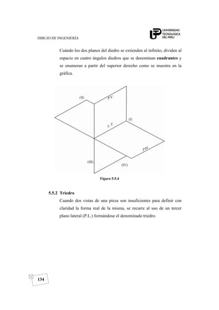 DIBUJO DE INGENIERÍA
134
Cuándo los dos planos del diedro se extienden al infinito, dividen al
espacio en cuatro ángulos diedros que se denominan cuadrantes y
se enumeran a partir del superior derecho como se muestra en la
gráfica.
Figura 5.5.4
5.5.2 Triedro
Cuando dos vistas de una pieza son insuficientes para definir con
claridad la forma real de la misma, se recurre al uso de un tercer
plano lateral (P.L.) formándose el denominado triedro.
 