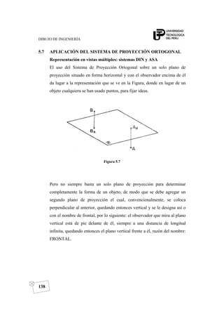 DIBUJO DE INGENIERÍA
138
5.7 APLICACIÓN DEL SISTEMA DE PROYECCIÓN ORTOGONAL
Representación en vistas múltiples: sistemas DIN y ASA
El uso del Sistema de Proyección Ortogonal sobre un solo plano de
proyección situado en forma horizontal y con el observador encima de él
da lugar a la representación que se ve en la Figura, donde en lugar de un
objeto cualquiera se han usado puntos, para fijar ideas.
Figura 5.7
Pero no siempre basta un solo plano de proyección para determinar
completamente la forma de un objeto, de modo que se debe agregar un
segundo plano de proyección el cual, convencionalmente, se coloca
perpendicular al anterior, quedando entonces vertical y se le designa así o
con el nombre de frontal, por lo siguiente: el observador que mira al plano
vertical está de pie delante de él, siempre a una distancia de longitud
infinita, quedando entonces el plano vertical frente a él, razón del nombre:
FRONTAL.
 