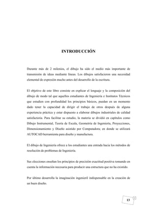 DIBUJO DE INGENIERÍA
13
INTRODUCCIÓN
Durante más de 2 milenios, el dibujo ha sido el medio más importante de
transmisión de ideas mediante líneas. Los dibujos satisfacieron una necesidad
elemental de expresión mucho antes del desarrollo de la escritura.
El objetivo de este libro consiste en explicar el lenguaje y la composición del
dibujo de modo tal que aquellos estudiantes de Ingeniería e Institutos Técnicos
que estudien con profundidad los principios básicos, puedan en un momento
dado tener la capacidad de dirigir el trabajo de otros después de alguna
experiencia práctica y estar dispuesto a elaborar dibujos industriales de calidad
satisfactoria. Para facilitar su estudio, la materia se dividió en capítulos como
Dibujo Instrumental, Teoría de Escala, Geometría de Ingeniería, Proyecciones,
Dimensionamiento y Diseño asistido por Computadora; en donde se utilizará
AUTOCAD herramienta para diseño y manufactura.
El dibujo de Ingeniería ofrece a los estudiantes una entrada hacia los métodos de
resolución de problemas de Ingeniería.
Sus elecciones enseñan los principios de precisión exactitud positiva tomando en
cuenta la información necesaria para producir una estructura que no ha existido.
Por último desarrolla la imaginación ingenieril indispensable en la creación de
un buen diseño.
 