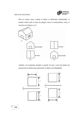 DIBUJO DE INGENIERÍA
142
Pero en ciertos casos, cuando el objeto es fácilmente identificable, se
pueden omitir tanto la línea de pliegue como la nomenclatura, como se
muestra en la Figura a y b.
Además, en el siguiente ejemplo, se puede ver que a veces dos planos de
proyección no bastan para representar al objeto sin ambigüedad
 