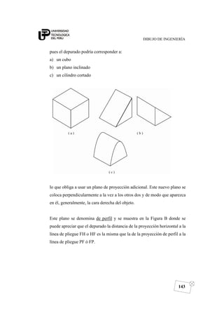DIBUJO DE INGENIERÍA
143
pues el depurado podría corresponder a:
a) un cubo
b) un plano inclinado
c) un cilindro cortado
lo que obliga a usar un plano de proyección adicional. Este nuevo plano se
coloca perpendicularmente a la vez a los otros dos y de modo que aparezca
en él, generalmente, la cara derecha del objeto.
Este plano se denomina de perfil y se muestra en la Figura B donde se
puede apreciar que el depurado la distancia de la proyección horizontal a la
línea de pliegue FH o HF es la misma que la de la proyección de perfil a la
línea de pliegue PF ó FP.
 