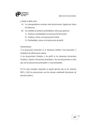 DIBUJO DE INGENIERÍA
145
y donde se debe notar:
A) La correspondencia existente entre proyecciones, ligadas por líneas
de referencia.
B) Las medidas de anchura, profundidad y altura que aparecen:
1) Anchura y profundidad: en la proyección horizontal.
2) Anchura y altura: en la proyección frontal.
3) Profundidad y altura: en la proyección de perfil.
Nomenclatura:
A la proyección horizontal se le denomina también vista horizontal, o
tratándose de edificaciones, planta.
A las proyecciones frontales y de perfil se les denomina elevaciones
frontales y lateral o elevaciones principales y las tres proyecciones se dice
que son las proyecciones principales o vistas principales.
En los cinco ejemplos siguientes se puede apreciar que en los sistemas
DIN y ASA las proyecciones son las mismas cambiando únicamente de
posición relativa.
 
