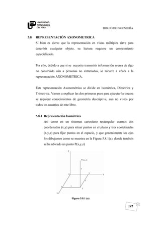 DIBUJO DE INGENIERÍA
147
5.8 REPRESENTACIÓN AXONOMETRICA
Si bien es cierto que la representación en vistas múltiples sirve para
describir cualquier objeto, su lectura requiere un conocimiento
especializado.
Por ello, debido a que si se necesita transmitir información acerca de algo
no construido aún a personas no entrenadas, se recurre a veces a la
representación AXONOMETRICA.
Esta representación Axonométrica se divide en Isométrica, Dimétrica y
Trimétrica. Vamos a explicar las dos primeras pues para ejecutar la tercera
se requiere conocimientos de geometría descriptiva, aun no vistos por
todos los usuarios de este libro.
5.8.1 Representación Isométrica
Así como en un sistemas cartesiano rectangular usamos dos
coordenadas (x,y) para situar puntos en el plano y tres coordenadas
(x,y,z) para fijar puntos en el espacio, y que generalmente los ejes
los dibujamos como se muestra en la Figura 5.8.1(a), donde también
se ha ubicado un punto P(x,y,z)
Figura 5.8.1 (a)
 