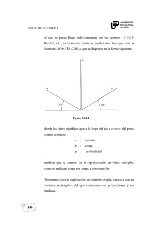DIBUJO DE INGENIERÍA
148
al cual se puede llegar indistintamente por los caminos 0-1-2-P,
0-3-2-P, etc., en la misma forma se pueden usar tres ejes, que se
llamarán ISOMETRICOS, y que se disponen en la forma siguiente:
Figura 5.8.1.1
donde las letras significan que a lo largo del eje y a partir del punto
común se miden:
a : anchura
h : altura
p : profundidad
medidas que se tomarán de la representación en vistas múltiples,
como se analizará etapa por etapa, a continuación:
Tomaremos para la explicación, un ejemplo simple, vamos a usar un
volumen rectangular, del que conocemos sus proyecciones y sus
medidas.
 