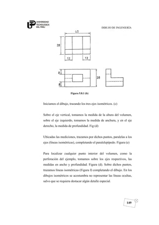 DIBUJO DE INGENIERÍA
149
Figura 5.8.1 (b)
Iniciamos el dibujo, trazando los tres ejes isométricos. (c)
Sobre el eje vertical, tomamos la medida de la altura del volumen,
sobre el eje izquierdo, tomamos la medida de anchura, y en el eje
derecho, la medida de profundidad. Fig (d)
Ubicadas las mediciones, trazamos por dichos puntos, paralelas a los
ejes (líneas isométricas), completando el paralelepípedo. Figura (e)
Para localizar cualquier punto interior del volumen, como la
perforación del ejemplo, tomamos sobre los ejes respectivos, las
medidas en ancho y profundidad. Figura (d). Sobre dichos puntos,
trazamos líneas isométricas (Figura f) completando el dibujo. En los
dibujos isométricos se acostumbra no representar las líneas ocultas,
salvo que se requiera destacar algún detalle especial.
 