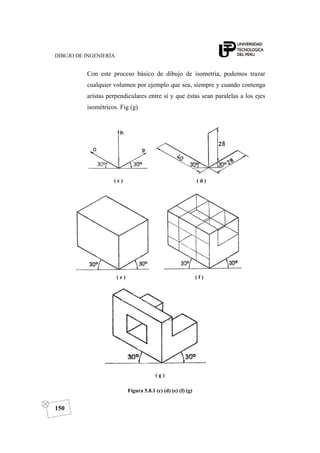 DIBUJO DE INGENIERÍA
150
Con este proceso básico de dibujo de isometría, podemos trazar
cualquier volumen por ejemplo que sea, siempre y cuando contenga
aristas perpendiculares entre sí y que éstas sean paralelas a los ejes
isométricos. Fig (g)
( c ) ( d )
( e ) ( f )
( g )
Figura 5.8.1 (c) (d) (e) (f) (g)
 