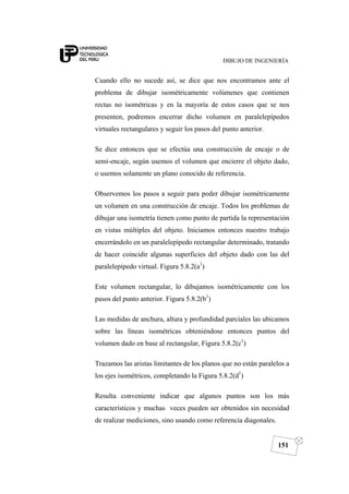 DIBUJO DE INGENIERÍA
151
Cuando ello no sucede así, se dice que nos encontramos ante el
problema de dibujar isométricamente volúmenes que contienen
rectas no isométricas y en la mayoría de estos casos que se nos
presenten, podremos encerrar dicho volumen en paralelepípedos
virtuales rectangulares y seguir los pasos del punto anterior.
Se dice entonces que se efectúa una construcción de encaje o de
semi-encaje, según usemos el volumen que encierre el objeto dado,
o usemos solamente un plano conocido de referencia.
Observemos los pasos a seguir para poder dibujar isométricamente
un volumen en una construcción de encaje. Todos los problemas de
dibujar una isometría tienen como punto de partida la representación
en vistas múltiples del objeto. Iniciamos entonces nuestro trabajo
encerrándolo en un paralelepípedo rectangular determinado, tratando
de hacer coincidir algunas superficies del objeto dado con las del
paralelepípedo virtual. Figura 5.8.2(a1
)
Este volumen rectangular, lo dibujamos isométricamente con los
pasos del punto anterior. Figura 5.8.2(b1
)
Las medidas de anchura, altura y profundidad parciales las ubicamos
sobre las líneas isométricas obteniéndose entonces puntos del
volumen dado en base al rectangular, Figura 5.8.2(c1
)
Trazamos las aristas limitantes de los planos que no están paralelos a
los ejes isométricos, completando la Figura 5.8.2(d1
)
Resulta conveniente indicar que algunos puntos son los más
característicos y muchas veces pueden ser obtenidos sin necesidad
de realizar mediciones, sino usando como referencia diagonales.
 
