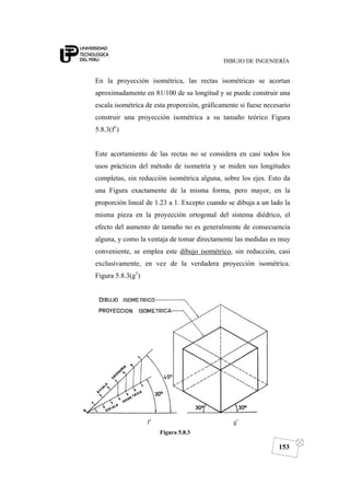DIBUJO DE INGENIERÍA
153
En la proyección isométrica, las rectas isométricas se acortan
aproximadamente en 81/100 de su longitud y se puede construir una
escala isométrica de esta proporción, gráficamente si fuese necesario
construir una proyección isométrica a su tamaño teórico Figura
5.8.3(f1
)
Este acortamiento de las rectas no se considera en casi todos los
usos prácticos del método de isometría y se miden sus longitudes
completas, sin reducción isométrica alguna, sobre los ejes. Esto da
una Figura exactamente de la misma forma, pero mayor, en la
proporción lineal de 1.23 a 1. Excepto cuando se dibuja a un lado la
misma pieza en la proyección ortogonal del sistema diédrico, el
efecto del aumento de tamaño no es generalmente de consecuencia
alguna, y como la ventaja de tomar directamente las medidas es muy
conveniente, se emplea este dibujo isométrico, sin reducción, casi
exclusivamente, en vez de la verdadera proyección isométrica.
Figura 5.8.3(g1
)
f1
g1
Figura 5.8.3
 