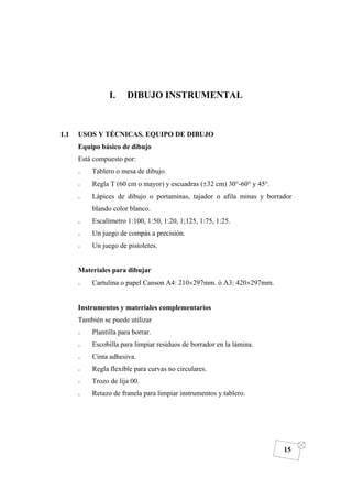 DIBUJO DE INGENIERÍA
15
I. DIBUJO INSTRUMENTAL
1.1 USOS Y TÉCNICAS. EQUIPO DE DIBUJO
Equipo básico de dibujo
Está compuesto por:
o Tablero o mesa de dibujo.
o Regla T (60 cm o mayor) y escuadras (±32 cm) 30°-60° y 45°.
o Lápices de dibujo o portaminas, tajador o afila minas y borrador
blando color blanco.
o Escalímetro 1:100, 1:50, 1:20, 1;125, 1:75, 1:25.
o Un juego de compás a precisión.
o Un juego de pistoletes.
Materiales para dibujar
o Cartulina o papel Canson A4: 210×297mm. ó A3: 420×297mm.
Instrumentos y materiales complementarios
También se puede utilizar
o Plantilla para borrar.
o Escobilla para limpiar residuos de borrador en la lámina.
o Cinta adhesiva.
o Regla flexible para curvas no circulares.
o Trozo de lija 00.
o Retazo de franela para limpiar instrumentos y tablero.
 