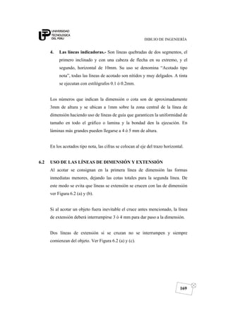 DIBUJO DE INGENIERÍA
169
4. Las líneas indicadoras.- Son líneas quebradas de dos segmentos, el
primero inclinado y con una cabeza de flecha en su extremo, y el
segundo, horizontal de 10mm. Su uso se denomina “Acotado tipo
nota”, todas las líneas de acotado son nítidos y muy delgados. A tinta
se ejecutan con estilógrafos 0.1 ó 0.2mm.
Los números que indican la dimensión o cota son de aproximadamente
3mm de altura y se ubican a 1mm sobre la zona central de la línea de
dimensión haciendo uso de líneas de guía que garanticen la uniformidad de
tamaño en todo el gráfico o lamina y la bondad den la ejecución. En
láminas más grandes pueden llegarse a 4 ó 5 mm de altura.
En los acotados tipo nota, las cifras se colocan al eje del trazo horizontal.
6.2 USO DE LAS LÍNEAS DE DIMENSIÓN Y EXTENSIÓN
Al acotar se consignan en la primera línea de dimensión las formas
inmediatas menores, dejando las cotas totales para la segunda línea. De
este modo se evita que líneas se extensión se crucen con las de dimensión
ver Figura 6.2 (a) y (b).
Si al acotar un objeto fuera inevitable el cruce antes mencionado, la línea
de extensión deberá interrumpirse 3 ó 4 mm para dar paso a la dimensión.
Dos líneas de extensión si se cruzan no se interrumpen y siempre
comienzan del objeto. Ver Figura 6.2 (a) y (c).
 