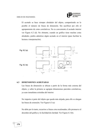 DIBUJO DE INGENIERÍA
170
El acotado se hace siempre alrededor del objeto, compartiendo en lo
posible el número de líneas de dimensión. Sin sacrificar por ello el
agrupamiento de cotas correlativos. No es conveniente el acotado interior
ver Figura 6.2 (d). No obstante, cuando un gráfico tiene muchas cotas
alrededor, podría admitirse algún acotado en el interior (para facilitar la
lectura e interpretación).
6.3 DIMENSIONES AGRUPADAS
Las líneas de dimensión se ubican a partir de la forma más externa del
objeto, y sobre la primera se agrupan dimensiones parciales correlativas,
ya sean inmediatas extraídas del interior.
No importa si parte del objeto que queda más alejada, para ello se alargan
las líneas de extensión. Ver Figura 6.3 (a)
No debe por lo tanto, recurrirse a líneas cota escalonadas; ello promueve el
desorden del gráfico y la facilidad de claridad. Ver Figura 6.3 (b).
 