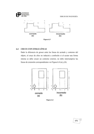 DIBUJO DE INGENIERÍA
171
Figura 6.3
6.4 CRUCE CON OTRAS LÍNEAS
Dado la diferencia de grosor entre las líneas de acotado y contorno del
objeto, el cruce de ellos no inducirá a confusión si al acotar una forma
interna se debe cruzar un contorno exterior, no debe interrumpirse las
líneas de extensión correspondientes ver Figura 6.4 (a) y (b).
Figura 6.4
 