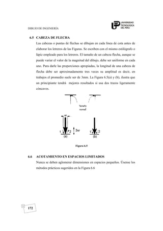 DIBUJO DE INGENIERÍA
172
6.5 CABEZA DE FLECHA
Las cabezas o puntas de flechas se dibujan en cada línea de cota antes de
elaborar los letreros de las Figuras. Se escriben con el mismo estilógrafo o
lápiz empleado para los letreros. El tamaño de un cabeza flecha, aunque se
puede variar el valor de la magnitud del dibujo, debe ser uniforme en cada
uno. Para darle las proporciones apropiadas, la longitud de una cabeza de
flecha debe ser aproximadamente tres veces su amplitud es decir, en
trabajos el promedio suele ser de 3mm. La Figura 6.5(a) y (b), ilustra que
un principiante tendrá mejores resultados si usa dos trazos ligeramente
cóncavos.
Figura 6.5
6.6 ACOTAMIENTO EN ESPACIOS LIMITADOS
Nunca se deben aglomerar dimensiones en espacios pequeños. Úsense los
métodos prácticos sugeridos en la Figura 6.6
 