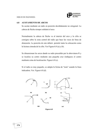 DIBUJO DE INGENIERÍA
174
6.8 ACOTAMIENTO DE ARCOS
Se acotan mediante un radio en posición decididamente no ortogonal. La
cabeza de flecha siempre señalará el arco.
Normalmente la cabeza de flecha va al interior del arco y la cifra se
consigna sobre la zona central del radio que hace las veces de línea de
dimensión. La posición de este deberá permitir tanto la colocación como
la lectura cómoda de la cifra. Ver Figura 6.8 (a) y (b).
Se dimensionan los arcos dando su radio precedido por la abreviatura R y
se localiza su centro mediante una pequeña cruz (indíquese el centro
mediante cotas de localización. Figura 6.8 (c).
Si el radio es muy pequeño, se adopta la forma de “nota” usando la línea
indicadora. Ver. Figura 6.8 (d).
Figura 6.8
 