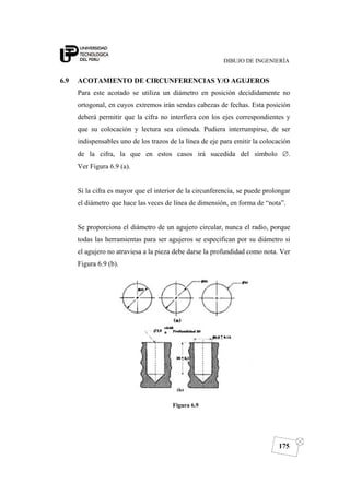DIBUJO DE INGENIERÍA
175
6.9 ACOTAMIENTO DE CIRCUNFERENCIAS Y/O AGUJEROS
Para este acotado se utiliza un diámetro en posición decididamente no
ortogonal, en cuyos extremos irán sendas cabezas de fechas. Esta posición
deberá permitir que la cifra no interfiera con los ejes correspondientes y
que su colocación y lectura sea cómoda. Pudiera interrumpirse, de ser
indispensables uno de los trazos de la línea de eje para emitir la colocación
de la cifra, la que en estos casos irá sucedida del símbolo ∅.
Ver Figura 6.9 (a).
Si la cifra es mayor que el interior de la circunferencia, se puede prolongar
el diámetro que hace las veces de línea de dimensión, en forma de “nota”.
Se proporciona el diámetro de un agujero circular, nunca el radio, porque
todas las herramientas para ser agujeros se especifican por su diámetro si
el agujero no atraviesa a la pieza debe darse la profundidad como nota. Ver
Figura 6.9 (b).
Figura 6.9
 