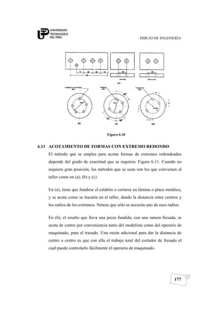 DIBUJO DE INGENIERÍA
177
Figura 6.10
6.11 ACOTAMIENTO DE FORMAS CON EXTREMO REDONDO
El método que se emplea para acotar formas de extremos redondeados
depende del grado de exactitud que se requiera. Figura 6.11. Cuando no
requiera gran posición, los métodos que se usan son los que convienen al
taller como en (a), (b) y (c).
En (a), tiene que fundirse el eslabón o cortarse en lámina o placa metálica,
y se acota como se trazaría en el taller, dando la distancia entre centros y
los radios de los extremos. Nótese que sólo se necesita uno de esos radios.
En (b), el resalto que lleva una pieza fundida, con una ranura fresada, se
acota de centro por conveniencia tanto del modelista como del operario de
maquinado, para el trazado. Una razón adicional para dar la distancia de
centro a centro es que con ella el trabajo total del cortador de fresado el
cual puede controlarlo fácilmente el operario de maquinado.
 